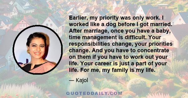 Earlier, my priority was only work. I worked like a dog before I got married. After marriage, once you have a baby, time management is difficult. Your responsibilities change, your priorities change. And you have to