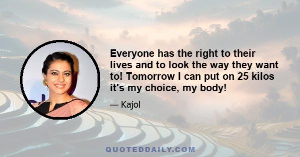 Everyone has the right to their lives and to look the way they want to! Tomorrow I can put on 25 kilos it's my choice, my body!