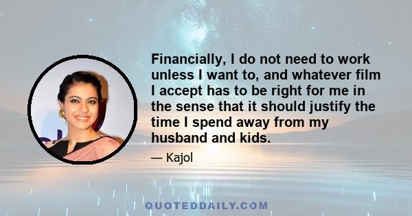 Financially, I do not need to work unless I want to, and whatever film I accept has to be right for me in the sense that it should justify the time I spend away from my husband and kids.