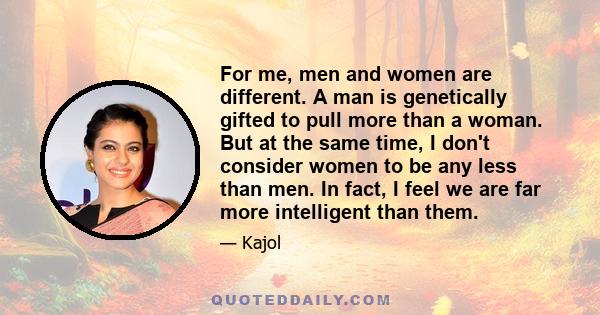 For me, men and women are different. A man is genetically gifted to pull more than a woman. But at the same time, I don't consider women to be any less than men. In fact, I feel we are far more intelligent than them.