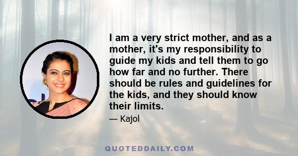 I am a very strict mother, and as a mother, it's my responsibility to guide my kids and tell them to go how far and no further. There should be rules and guidelines for the kids, and they should know their limits.