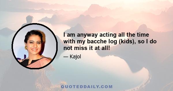 I am anyway acting all the time with my bacche log (kids), so I do not miss it at all!