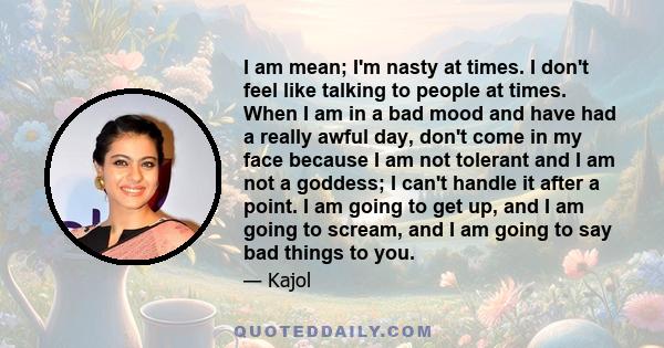 I am mean; I'm nasty at times. I don't feel like talking to people at times. When I am in a bad mood and have had a really awful day, don't come in my face because I am not tolerant and I am not a goddess; I can't