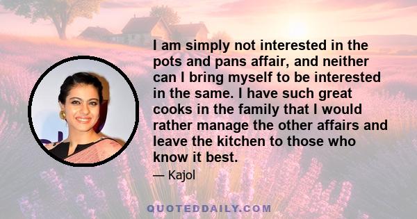 I am simply not interested in the pots and pans affair, and neither can I bring myself to be interested in the same. I have such great cooks in the family that I would rather manage the other affairs and leave the