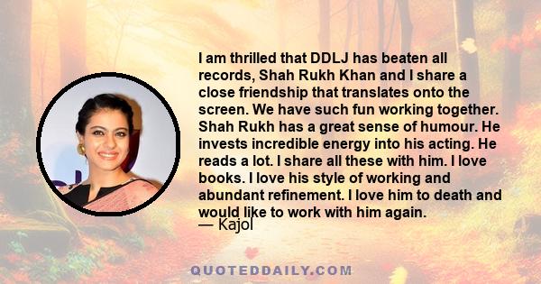 I am thrilled that DDLJ has beaten all records, Shah Rukh Khan and I share a close friendship that translates onto the screen. We have such fun working together. Shah Rukh has a great sense of humour. He invests