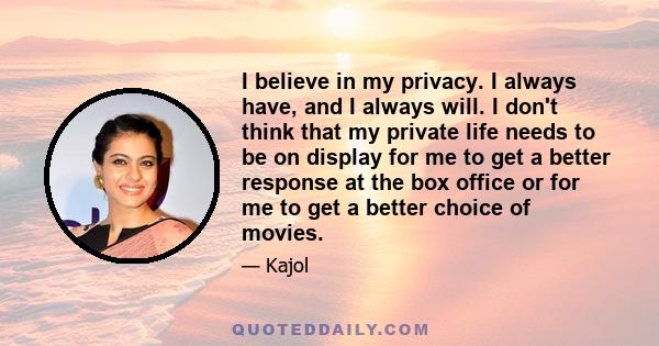 I believe in my privacy. I always have, and I always will. I don't think that my private life needs to be on display for me to get a better response at the box office or for me to get a better choice of movies.