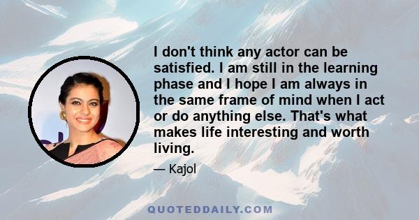 I don't think any actor can be satisfied. I am still in the learning phase and I hope I am always in the same frame of mind when I act or do anything else. That's what makes life interesting and worth living.