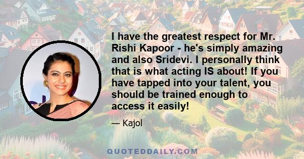 I have the greatest respect for Mr. Rishi Kapoor - he's simply amazing and also Sridevi. I personally think that is what acting IS about! If you have tapped into your talent, you should be trained enough to access it