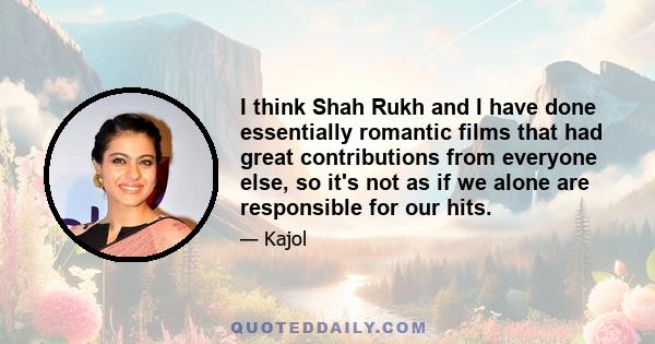 I think Shah Rukh and I have done essentially romantic films that had great contributions from everyone else, so it's not as if we alone are responsible for our hits.