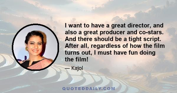 I want to have a great director, and also a great producer and co-stars. And there should be a tight script. After all, regardless of how the film turns out, I must have fun doing the film!