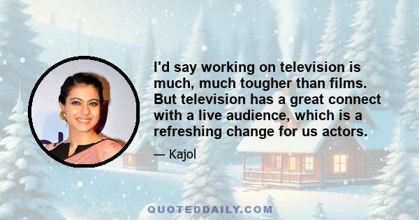 I'd say working on television is much, much tougher than films. But television has a great connect with a live audience, which is a refreshing change for us actors.