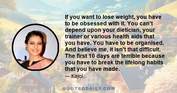 If you want to lose weight, you have to be obsessed with it. You can't depend upon your dietician, your trainer or various health aids that you have. You have to be organised. And believe me, it isn't that difficult.