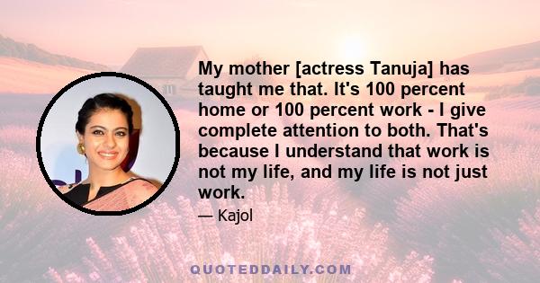 My mother [actress Tanuja] has taught me that. It's 100 percent home or 100 percent work - I give complete attention to both. That's because I understand that work is not my life, and my life is not just work.