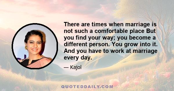 There are times when marriage is not such a comfortable place But you find your way; you become a different person. You grow into it. And you have to work at marriage every day.