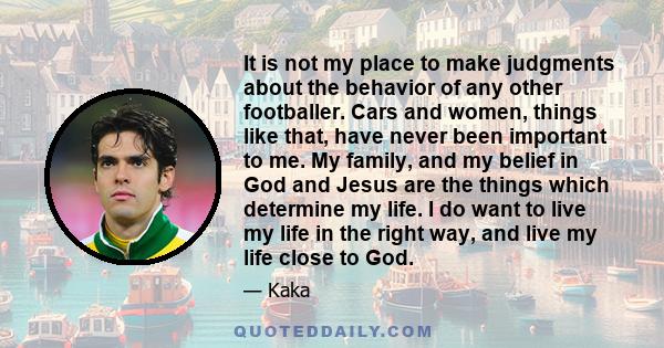 It is not my place to make judgments about the behavior of any other footballer. Cars and women, things like that, have never been important to me. My family, and my belief in God and Jesus are the things which