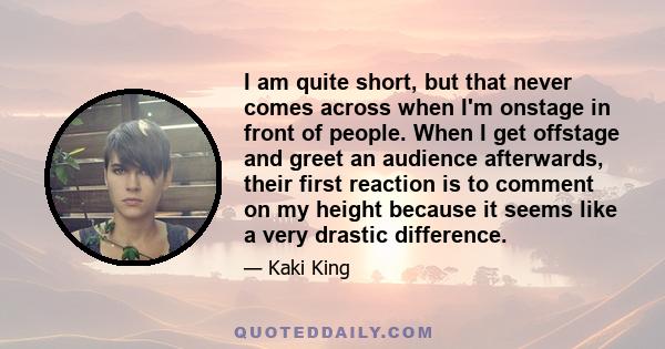 I am quite short, but that never comes across when I'm onstage in front of people. When I get offstage and greet an audience afterwards, their first reaction is to comment on my height because it seems like a very