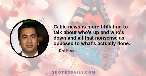 Cable news is more titillating to talk about who's up and who's down and all that nonsense as opposed to what's actually done.