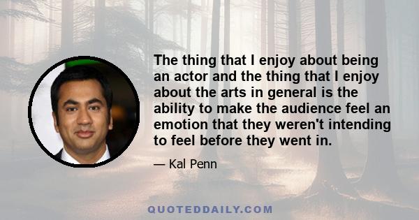 The thing that I enjoy about being an actor and the thing that I enjoy about the arts in general is the ability to make the audience feel an emotion that they weren't intending to feel before they went in.