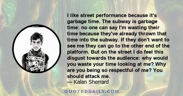 I like street performance because it's garbage time. The subway is garbage time: no one can say I'm wasting their time because they've already thrown that time into the subway. If they don't want to see me they can go