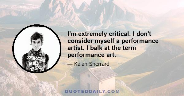 I'm extremely critical. I don't consider myself a performance artist. I balk at the term performance art.