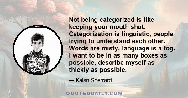 Not being categorized is like keeping your mouth shut. Categorization is linguistic, people trying to understand each other. Words are misty, language is a fog. I want to be in as many boxes as possible, describe myself 