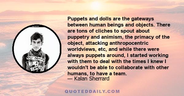 Puppets and dolls are the gateways between human beings and objects. There are tons of cliches to spout about puppetry and animism, the primacy of the object, attacking anthropocentric worldviews, etc, and while there