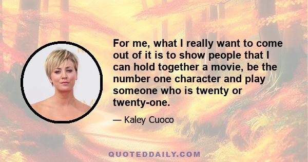 For me, what I really want to come out of it is to show people that I can hold together a movie, be the number one character and play someone who is twenty or twenty-one.