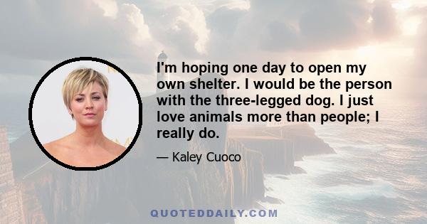 I'm hoping one day to open my own shelter. I would be the person with the three-legged dog. I just love animals more than people; I really do.