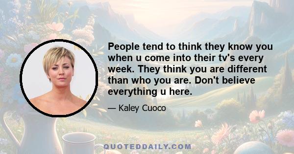 People tend to think they know you when u come into their tv's every week. They think you are different than who you are. Don't believe everything u here.