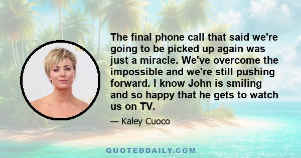 The final phone call that said we're going to be picked up again was just a miracle. We've overcome the impossible and we're still pushing forward. I know John is smiling and so happy that he gets to watch us on TV.