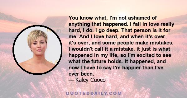 You know what, I'm not ashamed of anything that happened. I fall in love really hard, I do. I go deep. That person is it for me. And I love hard, and when it's over, it's over, and some people make mistakes. I wouldn't