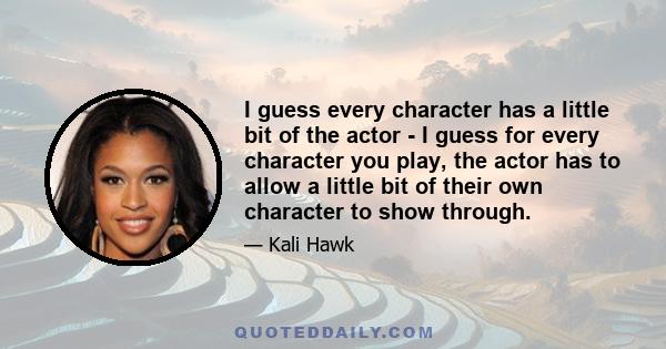 I guess every character has a little bit of the actor - I guess for every character you play, the actor has to allow a little bit of their own character to show through.