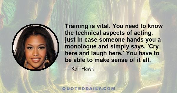 Training is vital. You need to know the technical aspects of acting, just in case someone hands you a monologue and simply says, 'Cry here and laugh here.' You have to be able to make sense of it all.