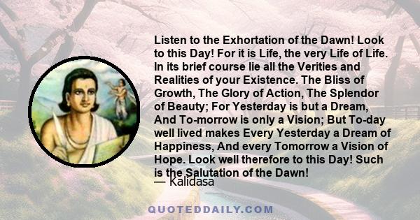 Listen to the Exhortation of the Dawn! Look to this Day! For it is Life, the very Life of Life. In its brief course lie all the Verities and Realities of your Existence. The Bliss of Growth, The Glory of Action, The