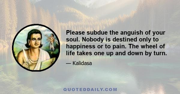 Please subdue the anguish of your soul. Nobody is destined only to happiness or to pain. The wheel of life takes one up and down by turn.