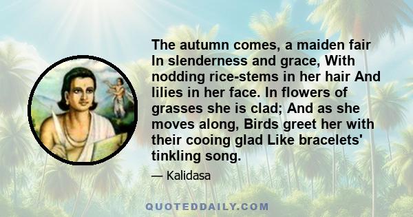 The autumn comes, a maiden fair In slenderness and grace, With nodding rice-stems in her hair And lilies in her face. In flowers of grasses she is clad; And as she moves along, Birds greet her with their cooing glad