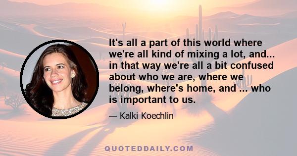 It's all a part of this world where we're all kind of mixing a lot, and... in that way we're all a bit confused about who we are, where we belong, where's home, and ... who is important to us.