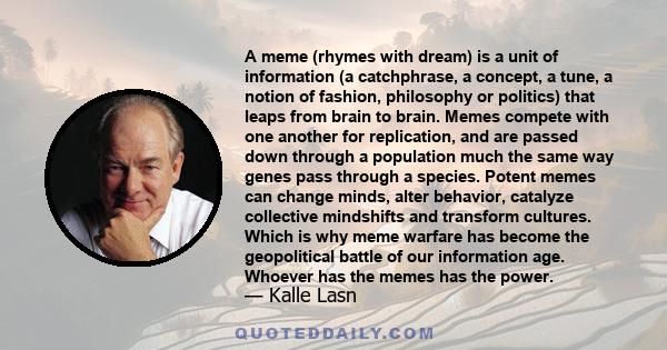 A meme (rhymes with dream) is a unit of information (a catchphrase, a concept, a tune, a notion of fashion, philosophy or politics) that leaps from brain to brain. Memes compete with one another for replication, and are 