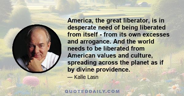 America, the great liberator, is in desperate need of being liberated from itself - from its own excesses and arrogance. And the world needs to be liberated from American values and culture, spreading across the planet