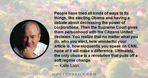 People have tried all kinds of ways to fix things, like electing Obama and having a debate about decreasing the power of corporations. Then the Supreme Court gives them personhood with the Citizens United decision. You