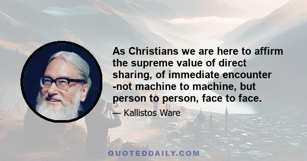 As Christians we are here to affirm the supreme value of direct sharing, of immediate encounter -not machine to machine, but person to person, face to face.