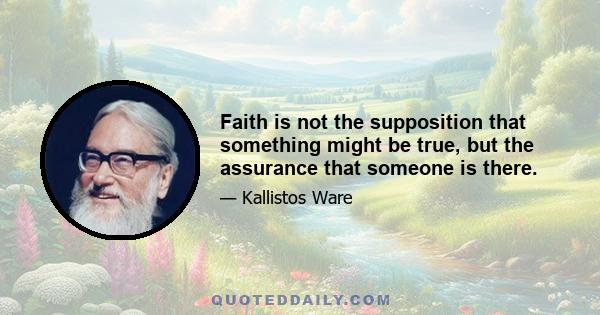 Faith is not the supposition that something might be true, but the assurance that someone is there.