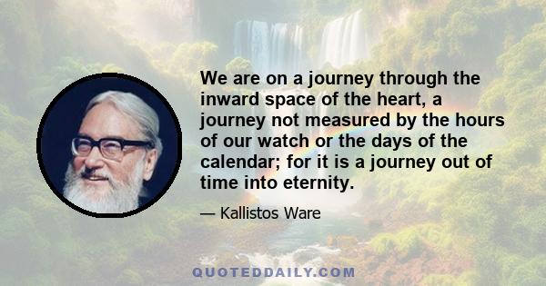 We are on a journey through the inward space of the heart, a journey not measured by the hours of our watch or the days of the calendar; for it is a journey out of time into eternity.