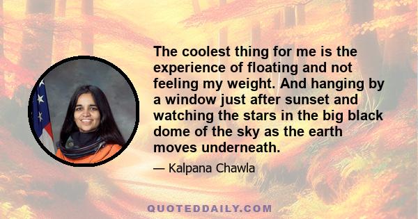 The coolest thing for me is the experience of floating and not feeling my weight. And hanging by a window just after sunset and watching the stars in the big black dome of the sky as the earth moves underneath.