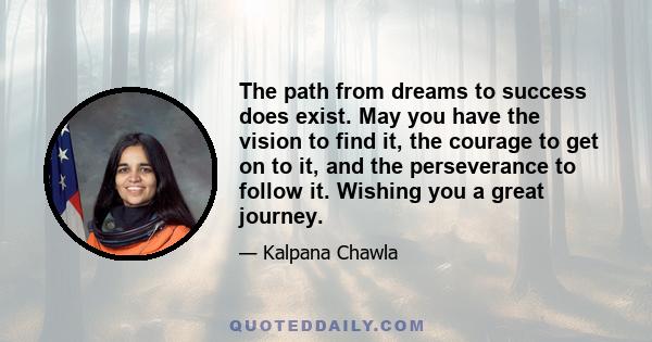 The path from dreams to success does exist. May you have the vision to find it, the courage to get on to it, and the perseverance to follow it. Wishing you a great journey.