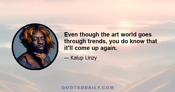 Even though the art world goes through trends, you do know that it'll come up again.