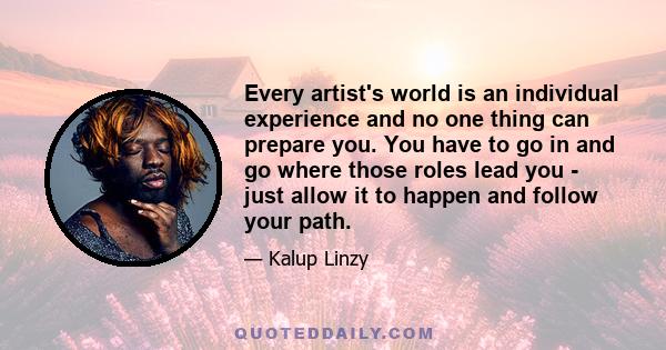 Every artist's world is an individual experience and no one thing can prepare you. You have to go in and go where those roles lead you - just allow it to happen and follow your path.