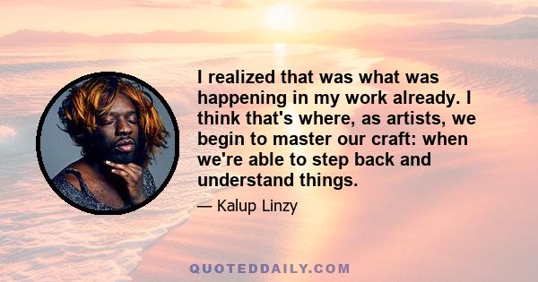 I realized that was what was happening in my work already. I think that's where, as artists, we begin to master our craft: when we're able to step back and understand things.