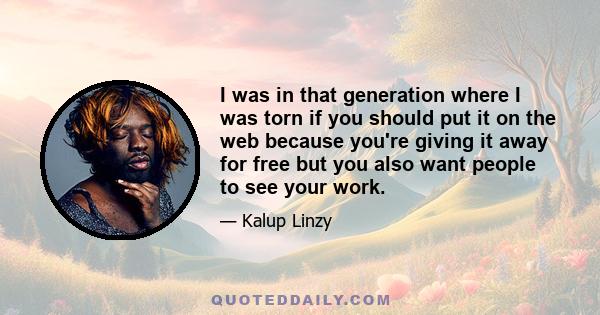 I was in that generation where I was torn if you should put it on the web because you're giving it away for free but you also want people to see your work.