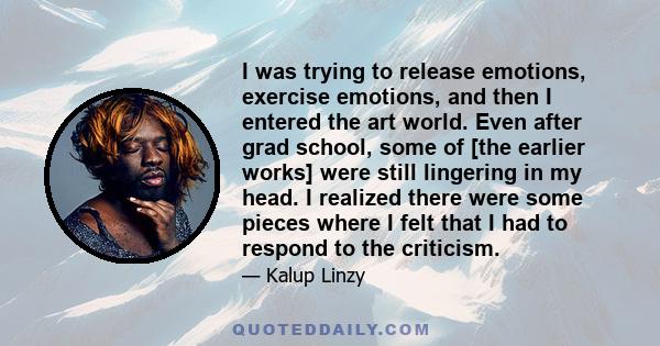 I was trying to release emotions, exercise emotions, and then I entered the art world. Even after grad school, some of [the earlier works] were still lingering in my head. I realized there were some pieces where I felt